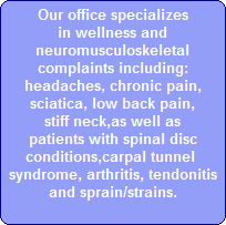 Our office specializes
in wellness and
neuromusculoskeletal
complaints including:
headaches, chronic pain,
sciatica, low back pain,
stiff neck,as well as
patients with spinal disc
conditions,carpal tunnel 
syndrome, arthritis, tendonitis
and sprain/strains.